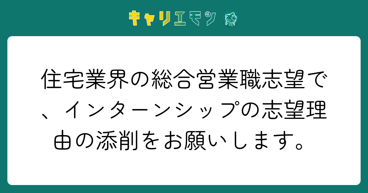 住宅業界の総合営業職志望で、インターンシップの志望理由の添削をお願いします。