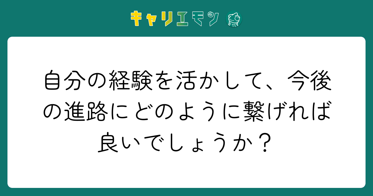 自分の経験を活かして、今後の進路にどのように繋げれば良いでしょうか？