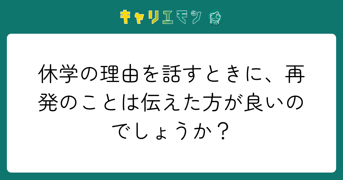 休学の理由を話すときに、再発のことは伝えた方が良いのでしょうか？