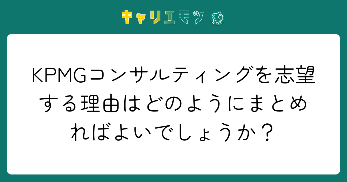 KPMGコンサルティングを志望する理由はどのようにまとめればよいでしょうか？