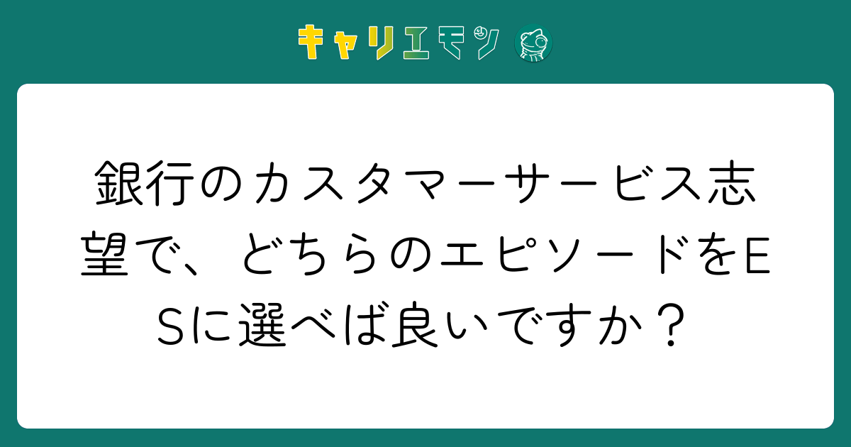 銀行のカスタマーサービス志望で、どちらのエピソードをESに選べば良いですか？