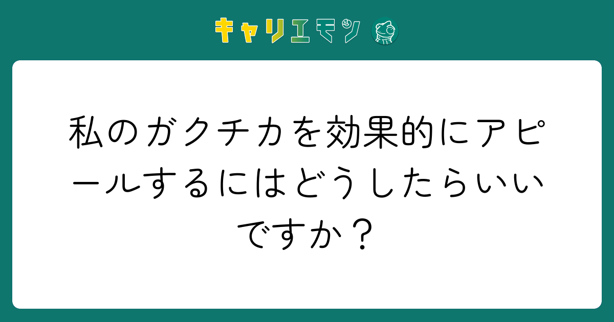 私のガクチカを効果的にアピールするにはどうしたらいいですか？