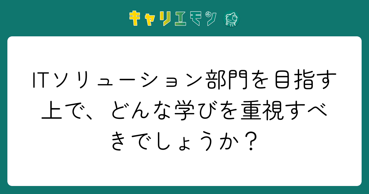 ITソリューション部門を目指す上で、どんな学びを重視すべきでしょうか？