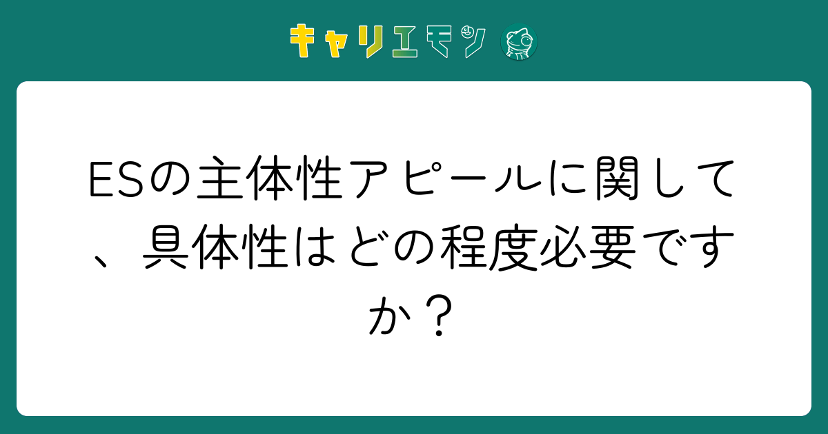 ESの主体性アピールに関して、具体性はどの程度必要ですか？