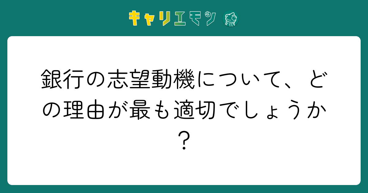 銀行の志望動機について、どの理由が最も適切でしょうか？