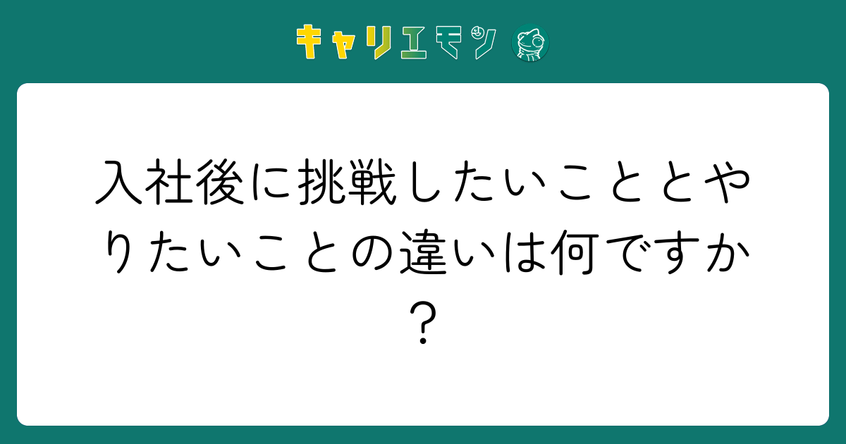 入社後に挑戦したいこととやりたいことの違いは何ですか？