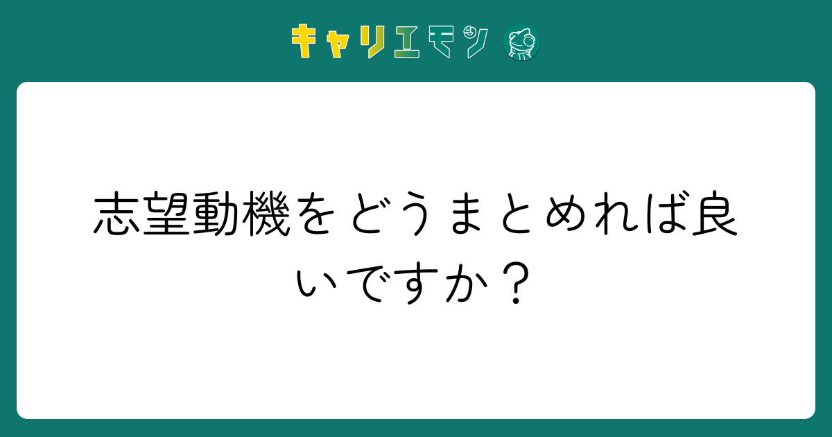 志望動機をどうまとめれば良いですか？