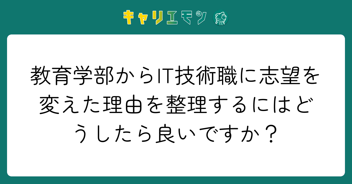 教育学部からIT技術職に志望を変えた理由を整理するにはどうしたら良いですか？