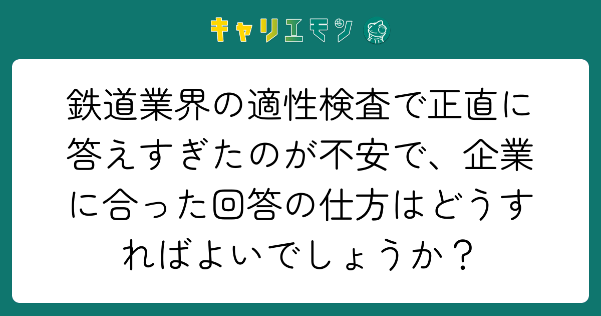 鉄道業界の適性検査で正直に答えすぎたのが不安で、企業に合った回答の仕方はどうすればよいでしょうか？