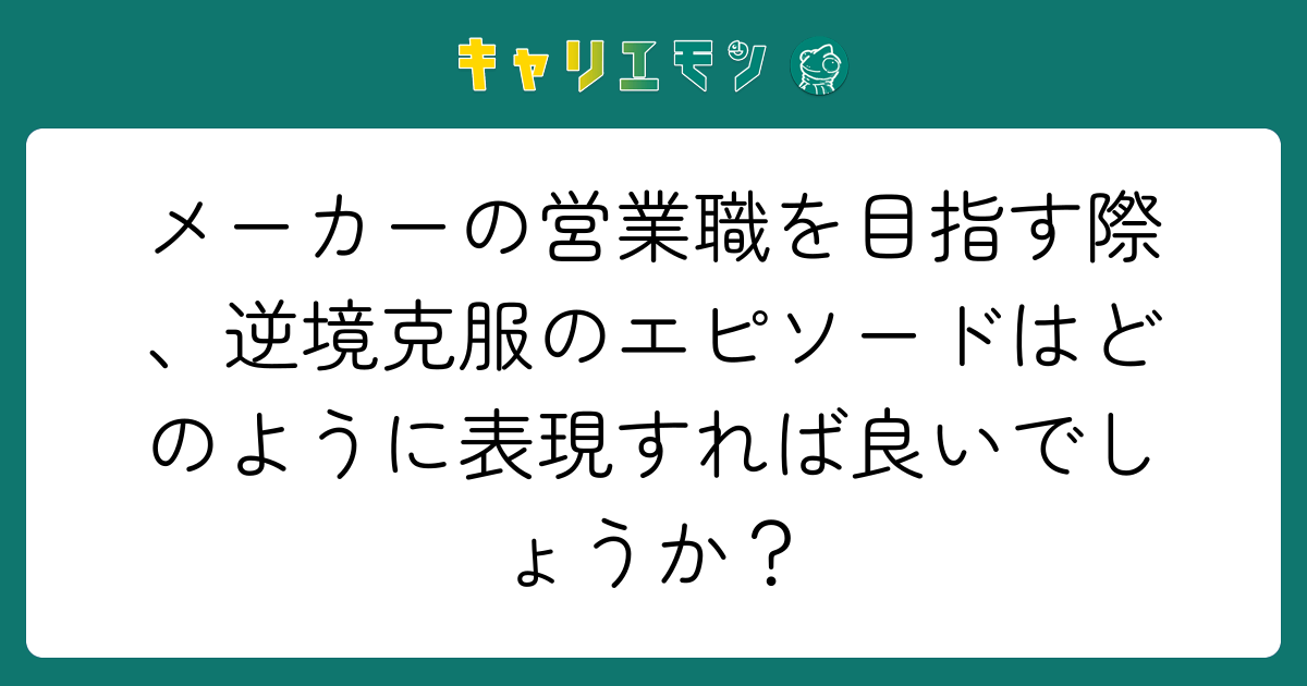 メーカーの営業職を目指す際、逆境克服のエピソードはどのように表現すれば良いでしょうか？