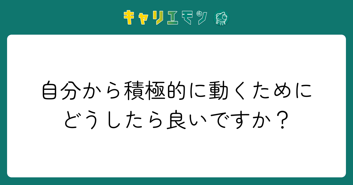 自分から積極的に動くためにどうしたら良いですか？