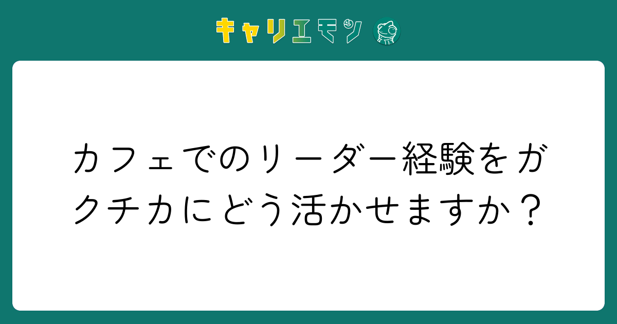 カフェでのリーダー経験をガクチカにどう活かせますか？