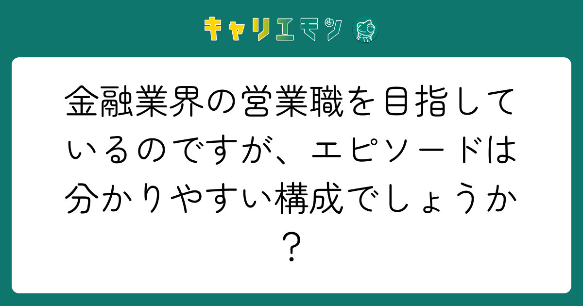 金融業界の営業職を目指しているのですが、エピソードは分かりやすい構成でしょうか？