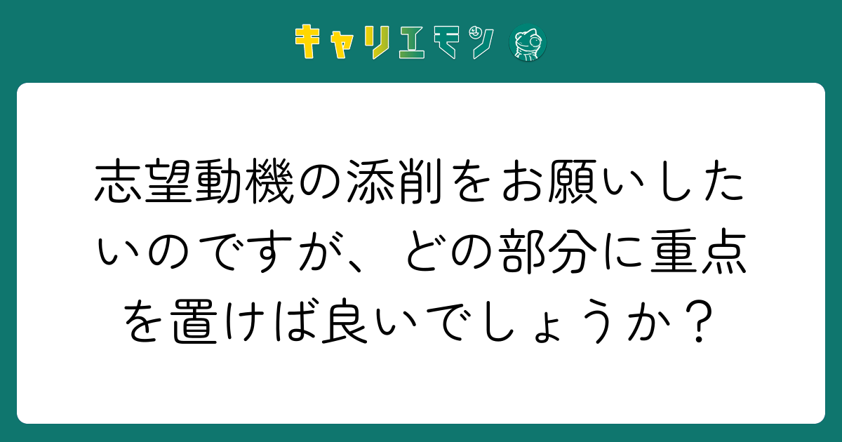 志望動機の添削をお願いしたいのですが、どの部分に重点を置けば良いでしょうか？