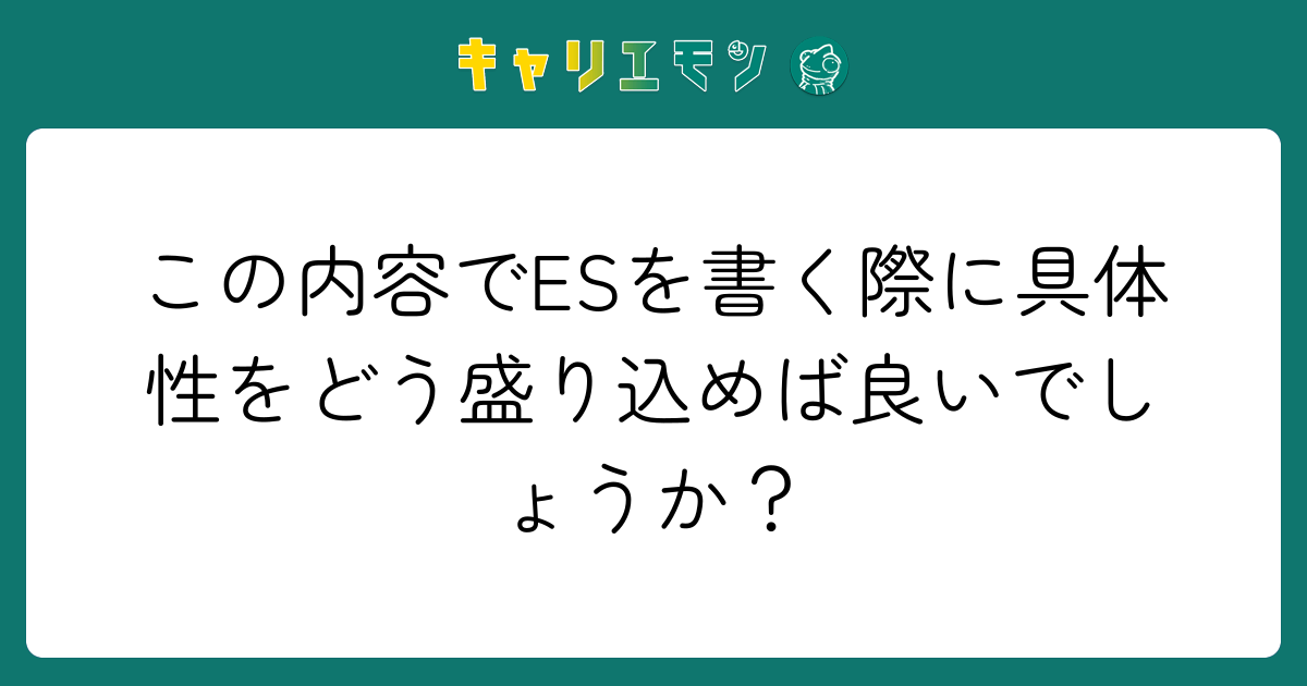 この内容でESを書く際に具体性をどう盛り込めば良いでしょうか？