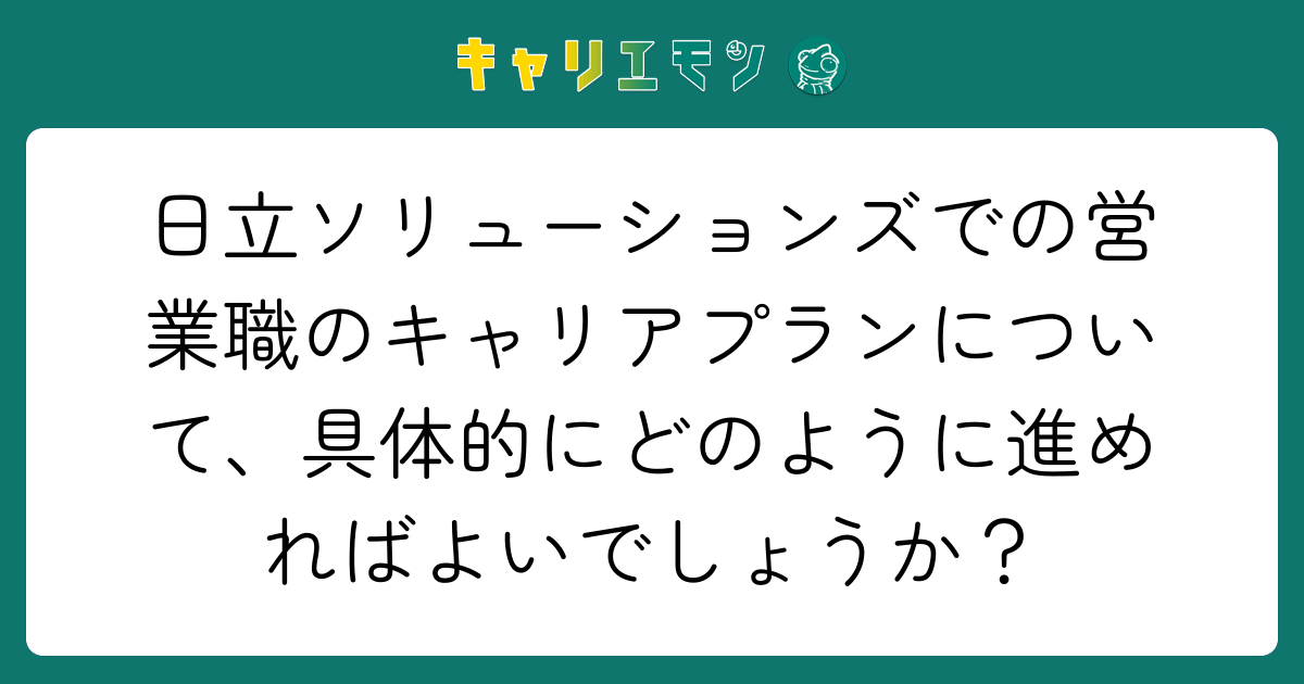 日立ソリューションズでの営業職のキャリアプランについて、具体的にどのように進めればよいでしょうか？