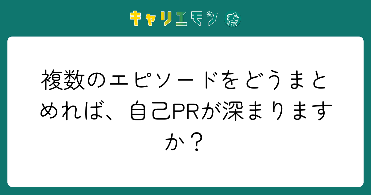 複数のエピソードをどうまとめれば、自己PRが深まりますか？