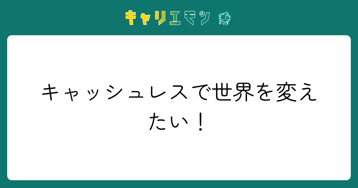 キャッシュレスで世界を変えたい！