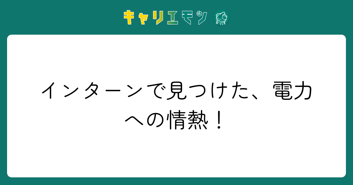 インターンで見つけた、電力への情熱！