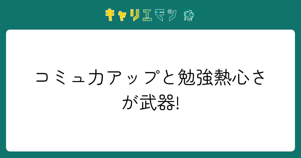 コミュ力アップと勉強熱心さが武器!