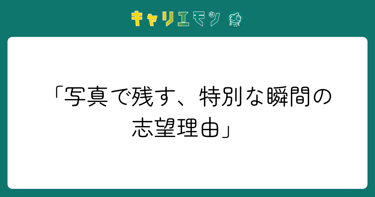 「写真で残す、特別な瞬間の志望理由」