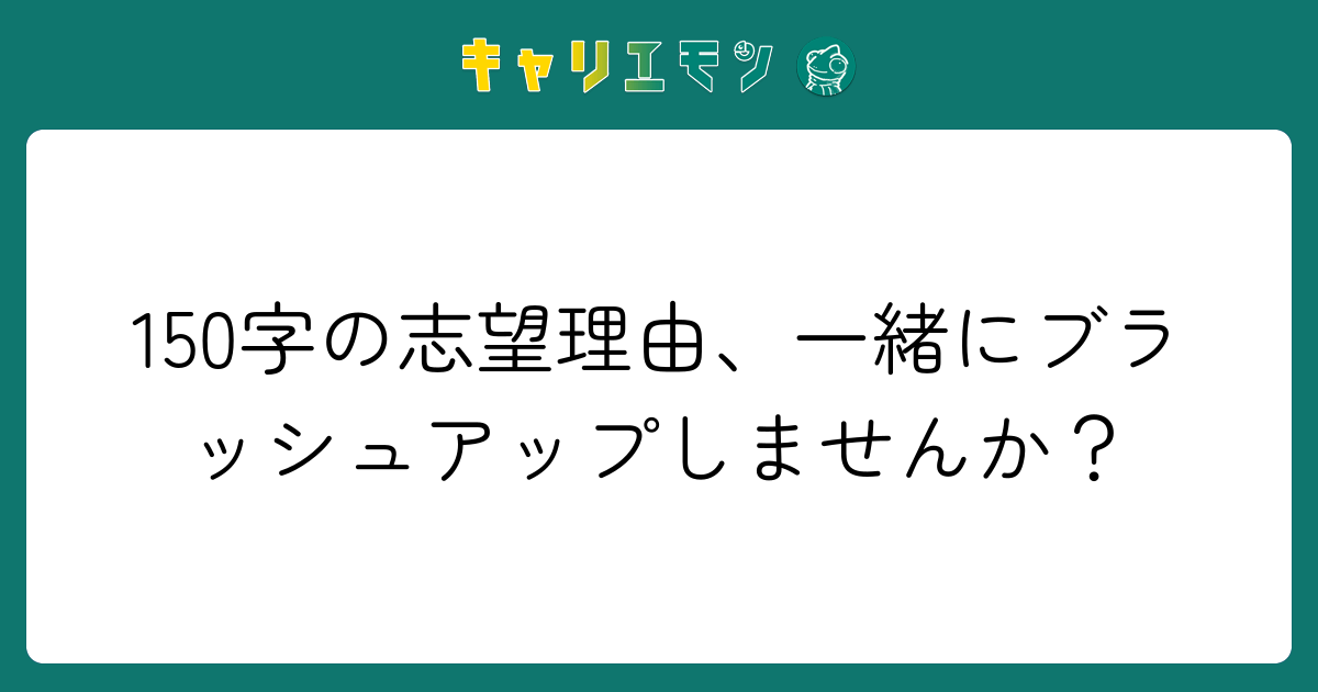 150字の志望理由、一緒にブラッシュアップしませんか？