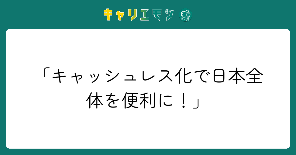 「キャッシュレス化で日本全体を便利に！」
