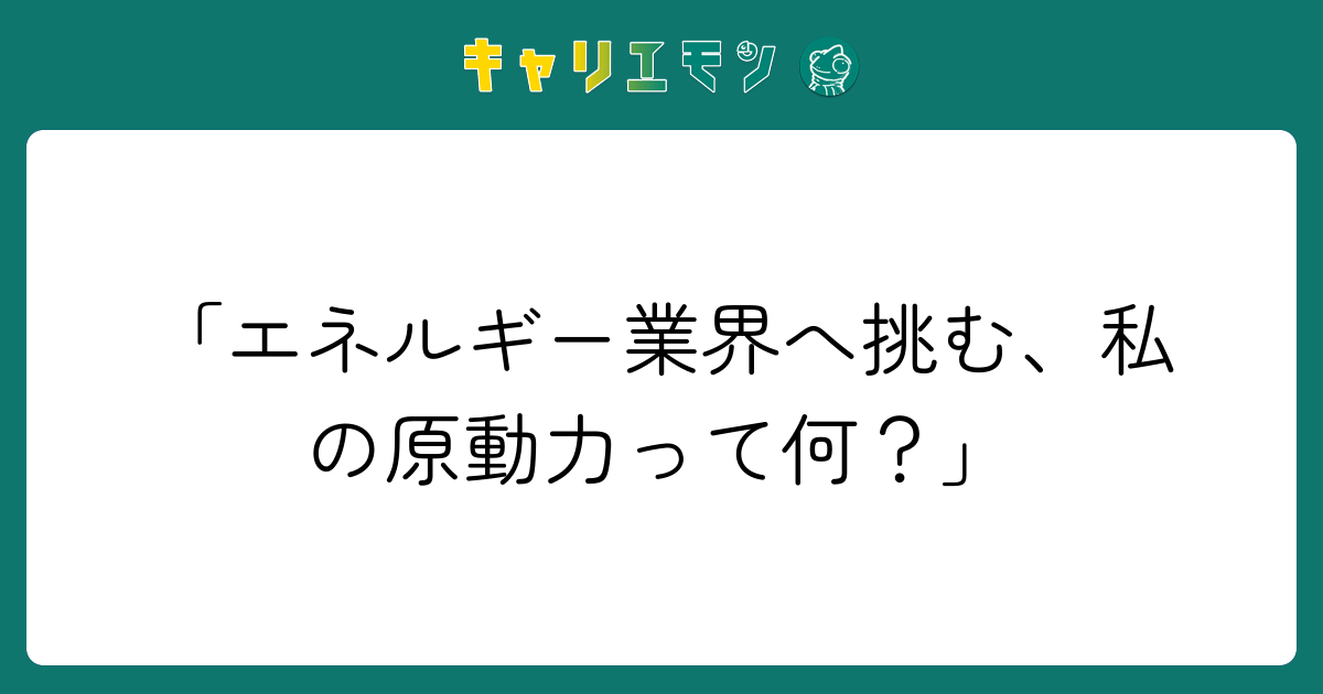 「エネルギー業界へ挑む、私の原動力って何？」