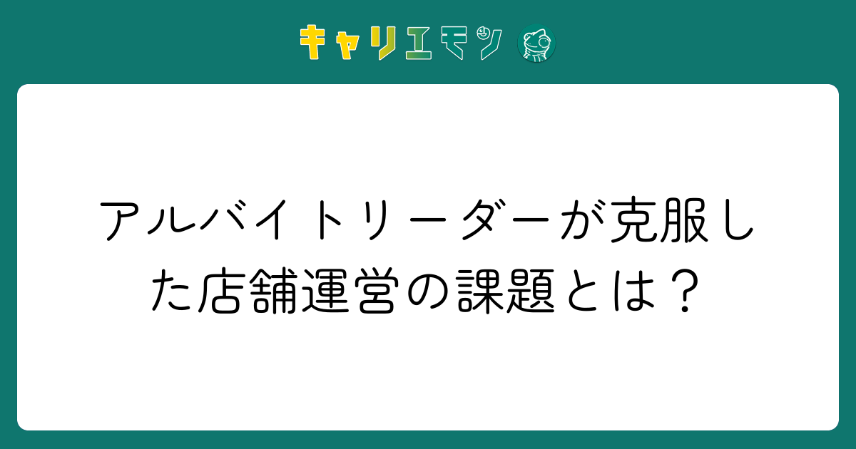 アルバイトリーダーが克服した店舗運営の課題とは？