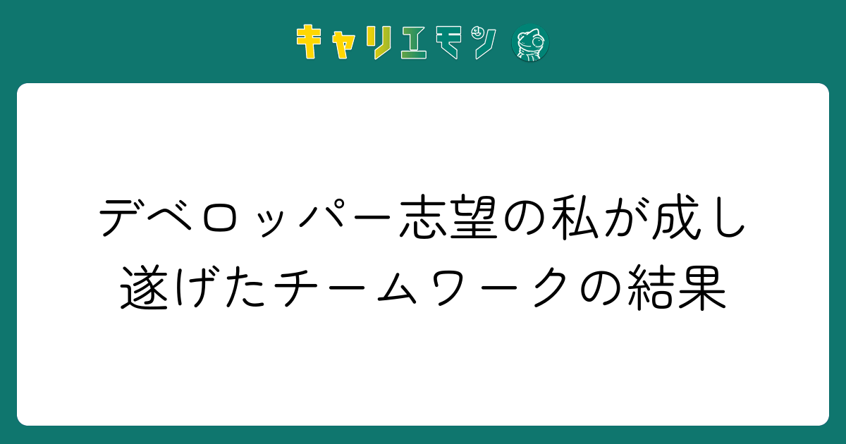デベロッパー志望の私が成し遂げたチームワークの結果
