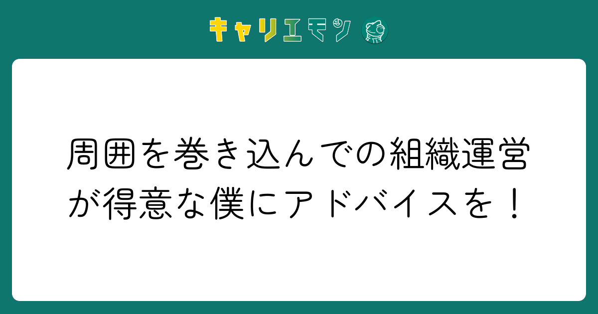 周囲を巻き込んでの組織運営が得意な僕にアドバイスを！