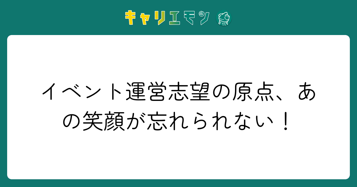 イベント運営志望の原点、あの笑顔が忘れられない！
