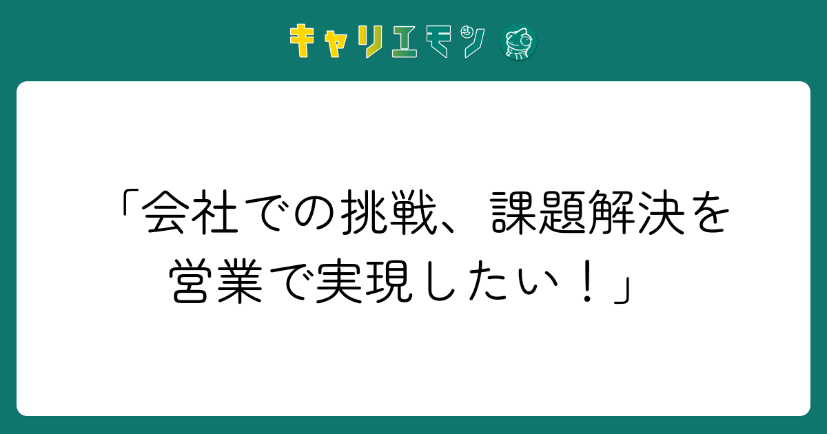 「会社での挑戦、課題解決を営業で実現したい！」