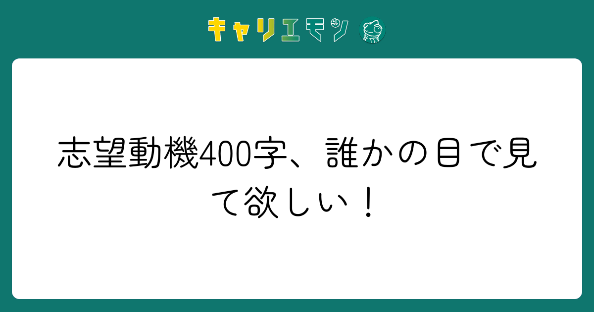 志望動機400字、誰かの目で見て欲しい！