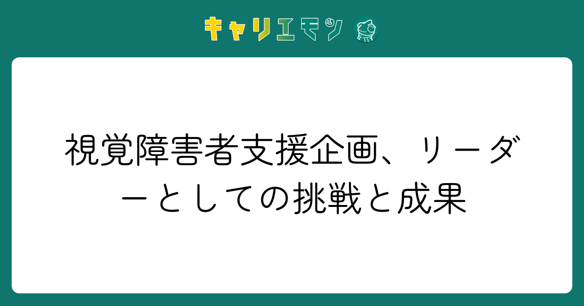 視覚障害者支援企画、リーダーとしての挑戦と成果