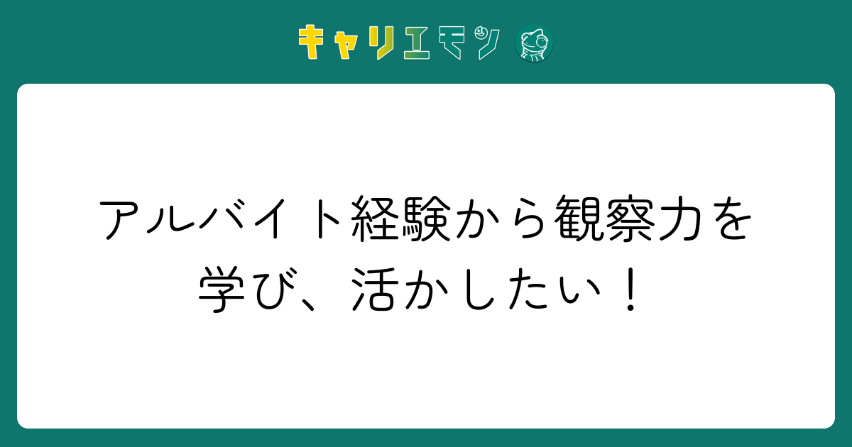 アルバイト経験から観察力を学び、活かしたい！