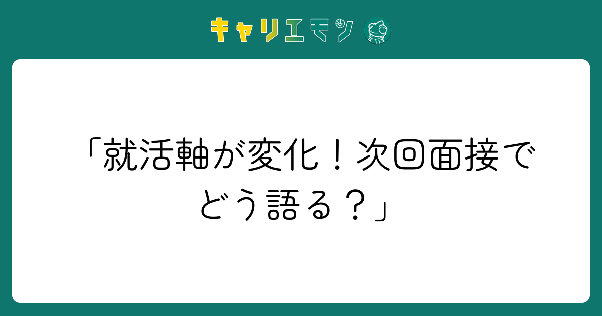 「就活軸が変化！次回面接でどう語る？」