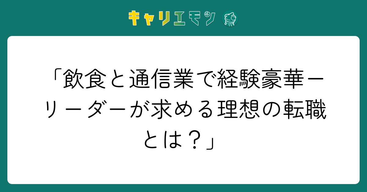 「飲食と通信業で経験豪華ーリーダーが求める理想の転職とは？」