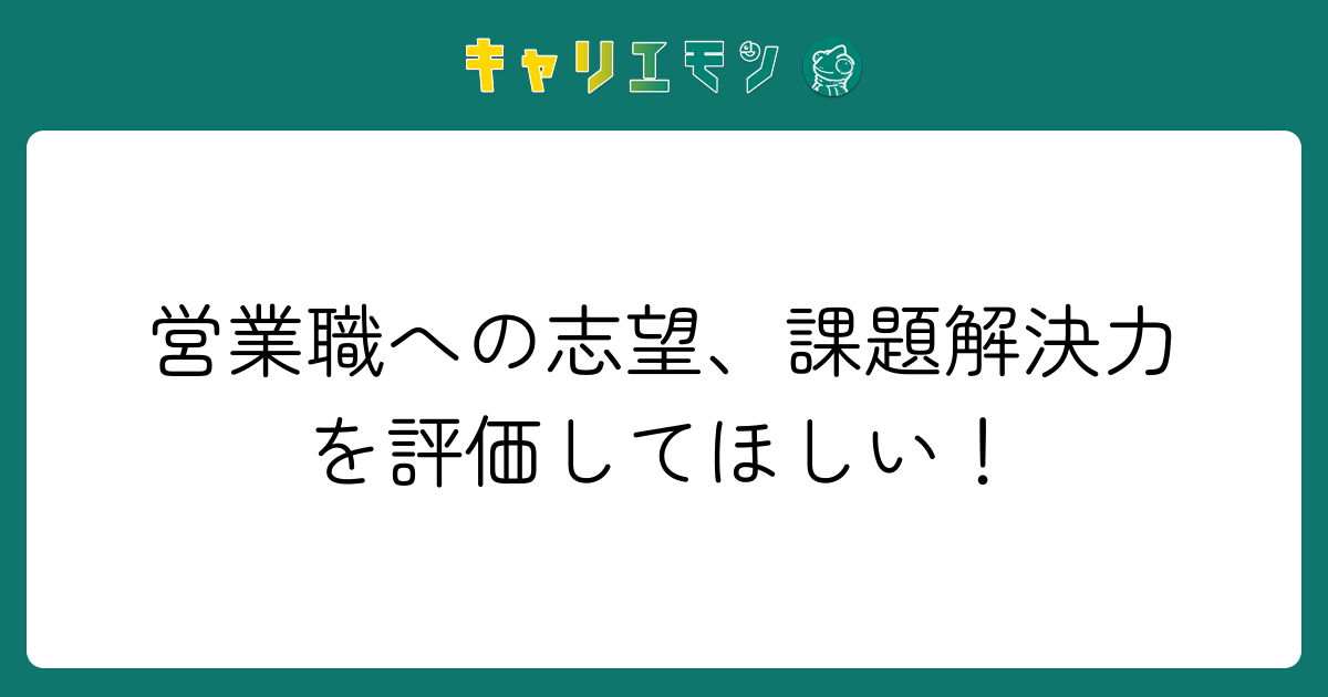 営業職への志望、課題解決力を評価してほしい！