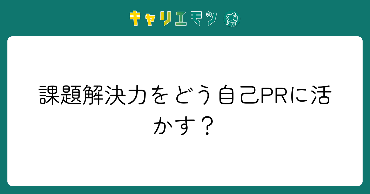課題解決力をどう自己PRに活かす？