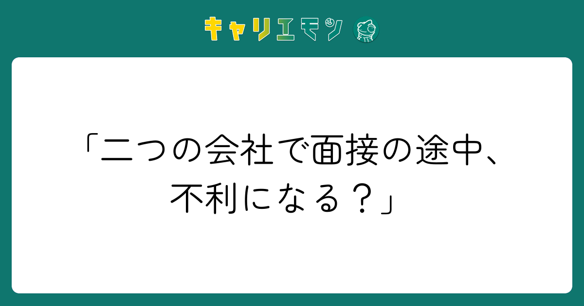 「二つの会社で面接の途中、不利になる？」