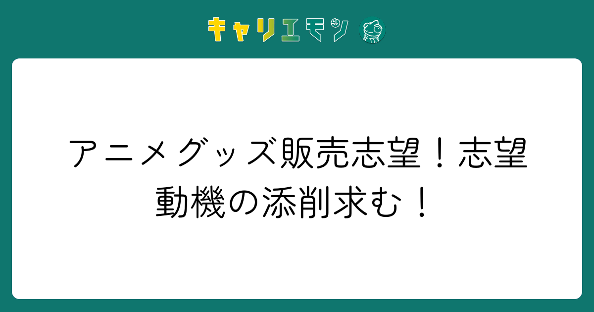 アニメグッズ販売志望！志望動機の添削求む！
