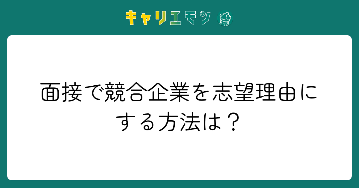 面接で競合企業を志望理由にする方法は？