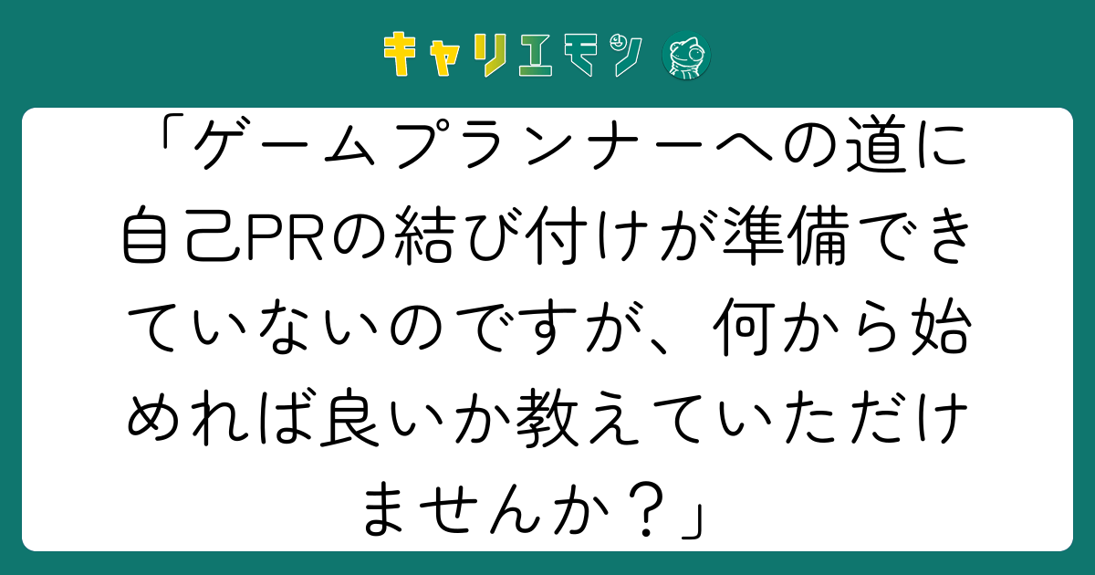 「ゲームプランナーへの道に自己PRの結び付けが準備できていないのですが、何から始めれば良いか教えていただけませんか？」