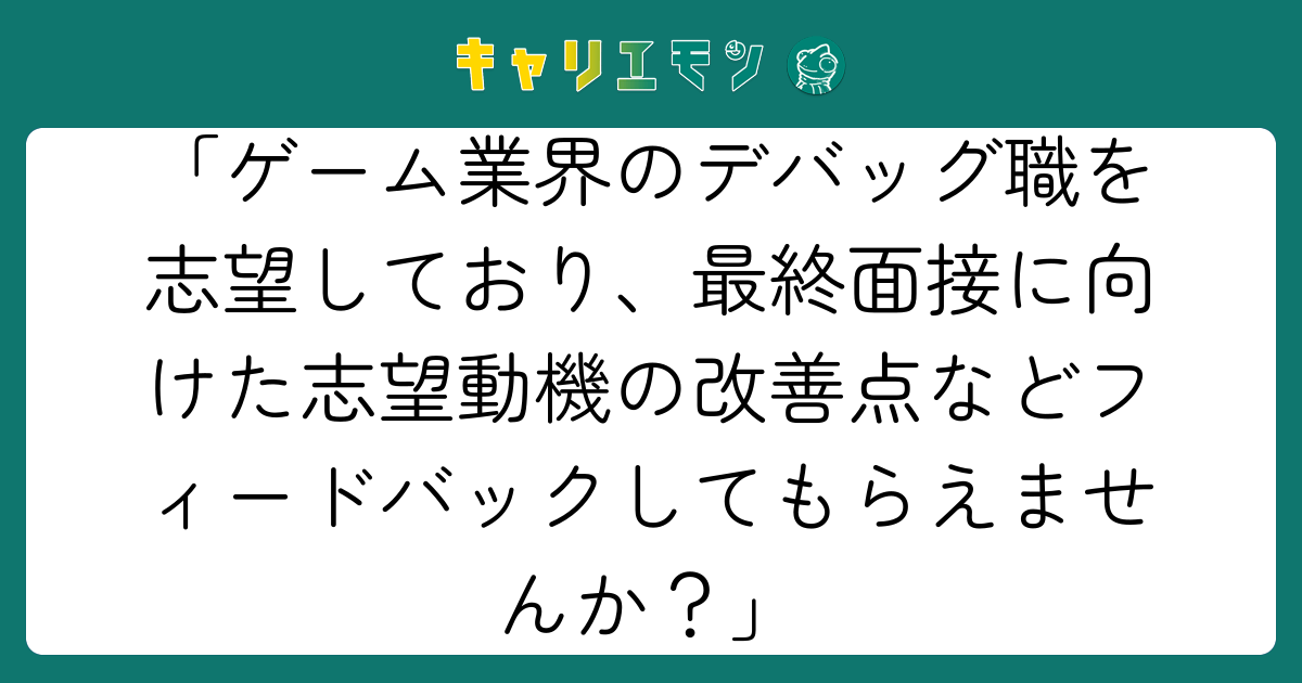 「ゲーム業界のデバッグ職を志望しており、最終面接に向けた志望動機の改善点などフィードバックしてもらえませんか？」