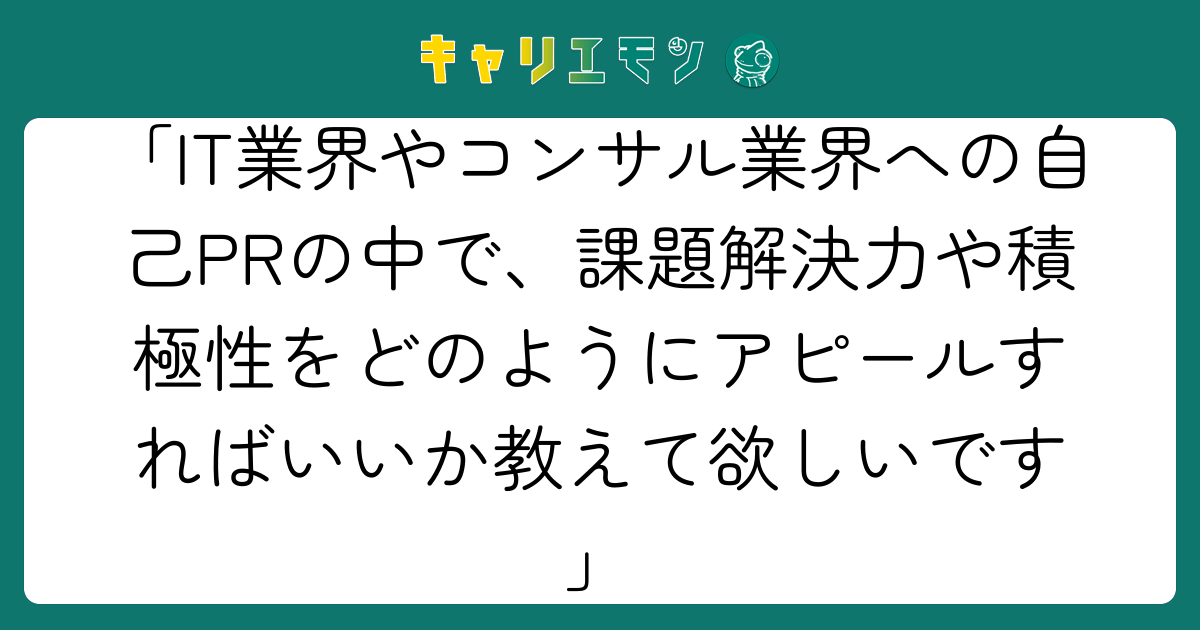 「IT業界やコンサル業界への自己PRの中で、課題解決力や積極性をどのようにアピールすればいいか教えて欲しいです」