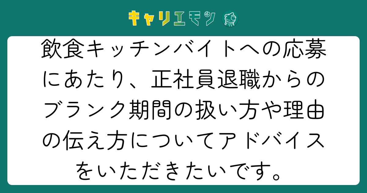 飲食キッチンバイトへの応募にあたり、正社員退職からのブランク期間の扱い方や理由の伝え方についてアドバイスをいただきたいです。