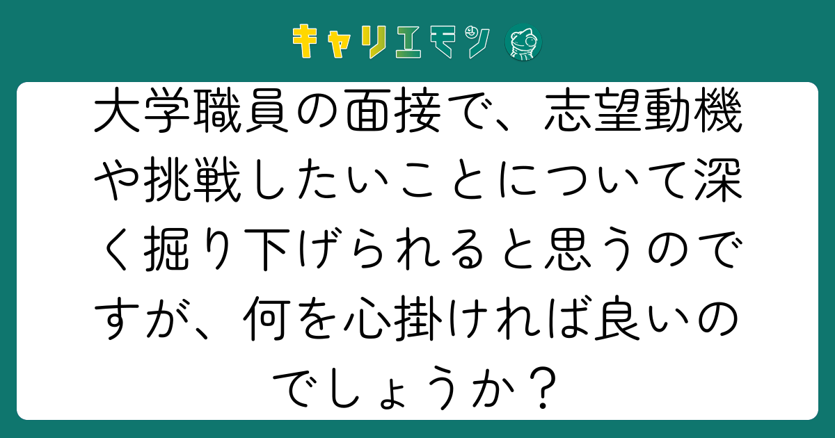 大学職員の面接で、志望動機や挑戦したいことについて深く掘り下げられると思うのですが、何を心掛ければ良いのでしょうか？