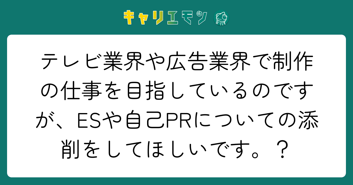 テレビ業界や広告業界で制作の仕事を目指しているのですが、ESや自己PRについての添削をしてほしいです。？