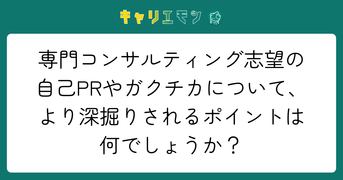 専門コンサルティング志望の自己PRやガクチカについて、より深掘りされるポイントは何でしょうか？